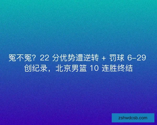 冤不冤？22 分优势遭逆转 + 罚球 6-29 创纪录，北京男篮 10 连胜终结