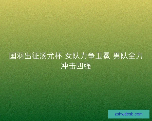 国羽出征汤尤杯 女队力争卫冕 男队全力冲击四强