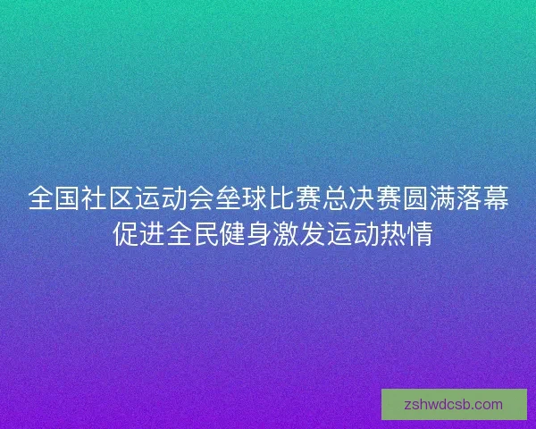 全国社区运动会垒球比赛总决赛圆满落幕 促进全民健身激发运动热情