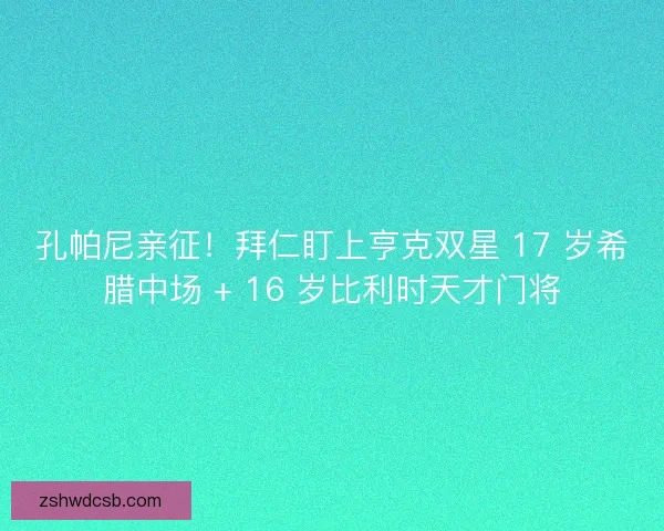孔帕尼亲征！拜仁盯上亨克双星 17 岁希腊中场 + 16 岁比利时天才门将