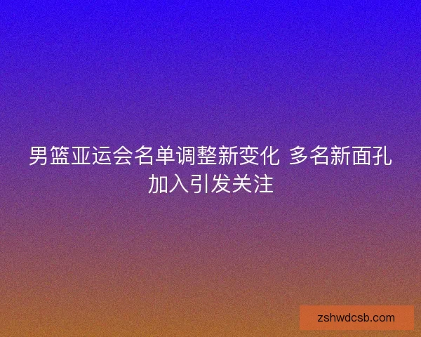 男篮亚运会名单调整新变化 多名新面孔加入引发关注