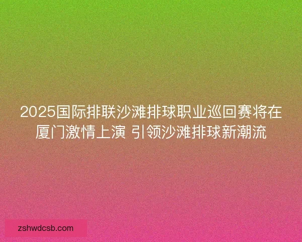 2025国际排联沙滩排球职业巡回赛将在厦门激情上演 引领沙滩排球新潮流