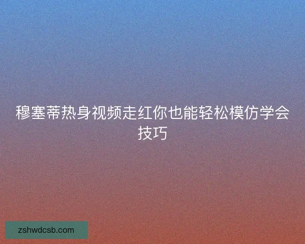 穆塞蒂热身视频走红你也能轻松模仿学会技巧