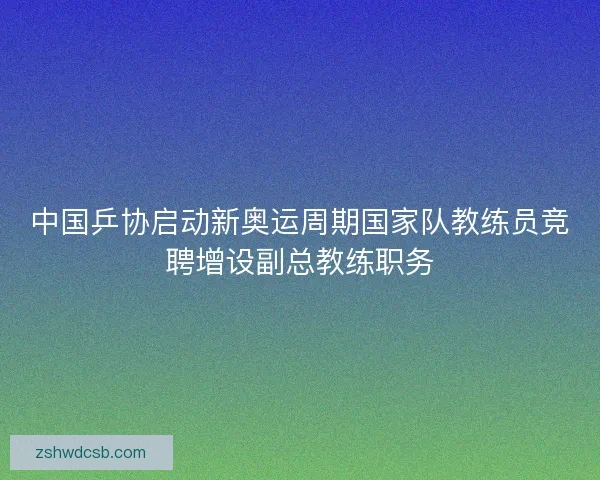 中国乒协启动新奥运周期国家队教练员竞聘增设副总教练职务