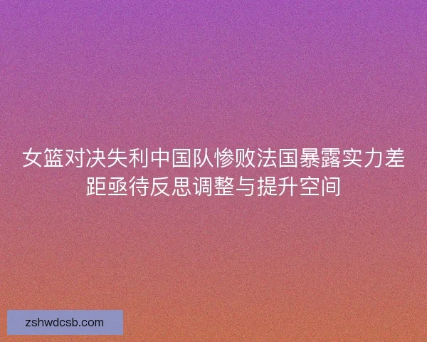女篮对决失利中国队惨败法国暴露实力差距亟待反思调整与提升空间