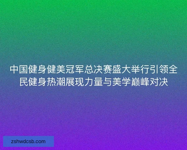 中国健身健美冠军总决赛盛大举行引领全民健身热潮展现力量与美学巅峰对决 中国健身健美冠军总决赛盛大举行引领全民健身热潮展现力量与美学巅峰对决