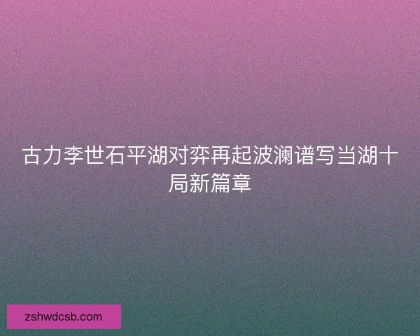 古力李世石平湖对弈再起波澜谱写当湖十局新篇章 古力李世石平湖对弈再起波澜谱写当湖十局新篇章