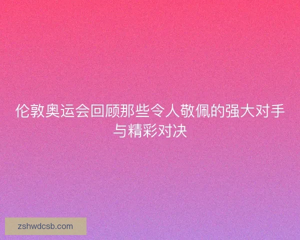伦敦奥运会回顾那些令人敬佩的强大对手与精彩对决