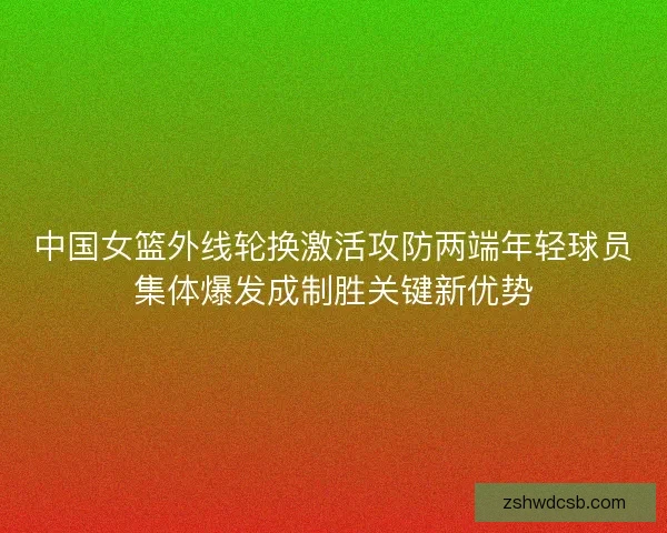 中国女篮外线轮换激活攻防两端年轻球员集体爆发成制胜关键新优势