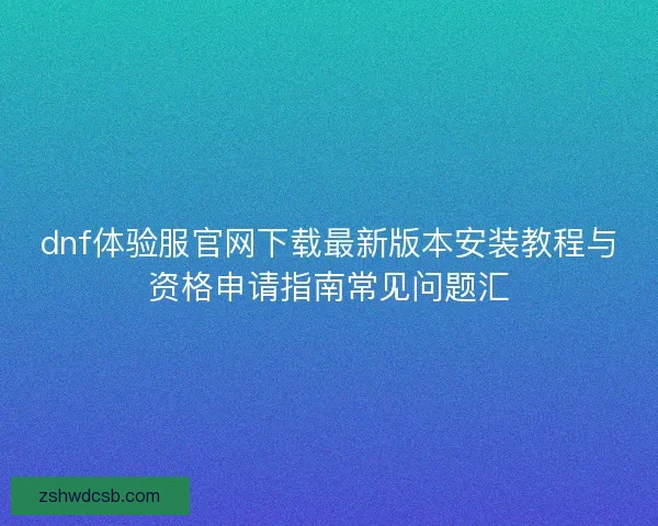 dnf体验服官网下载最新版本安装教程与资格申请指南常见问题汇