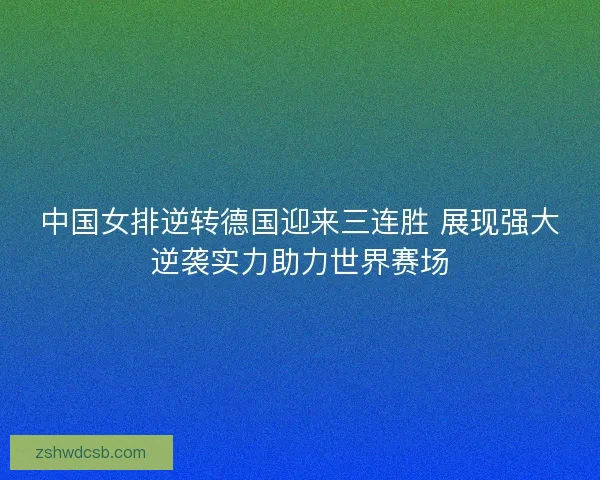 中国女排逆转德国迎来三连胜 展现强大逆袭实力助力世界赛场
